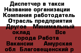 Диспетчер в такси › Название организации ­ Компания-работодатель › Отрасль предприятия ­ Другое › Минимальный оклад ­ 30 000 - Все города Работа » Вакансии   . Амурская обл.,Благовещенский р-н